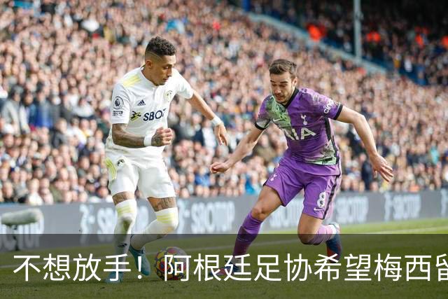 不想放手！阿根廷足协希望梅西留队到2028：梅西正纠结最终决定