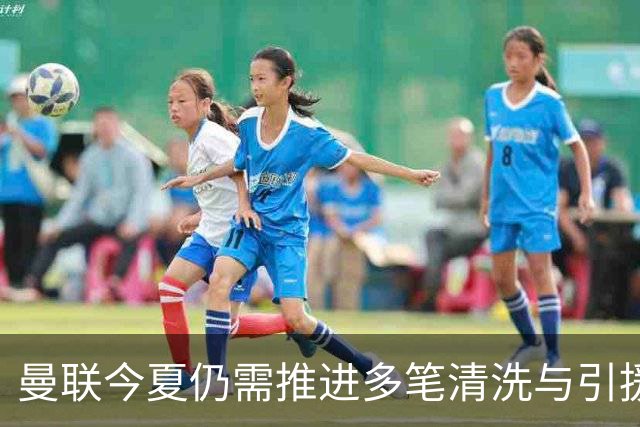 曼联今夏仍需推进多笔清洗与引援，卡里克体系补强进入关键期