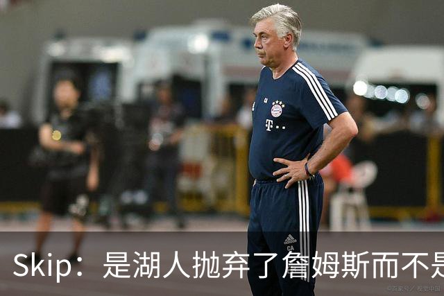 Skip：是湖人抛弃了詹姆斯而不是反过来 湖人曾拒绝续约詹姆斯